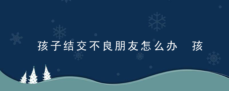 孩子结交不良朋友怎么办 孩子结交不良朋友家长的做法